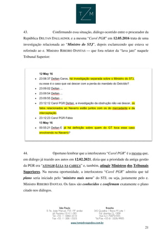 21
43. Confirmando essa situação, diálogo ocorrido entre o procurador da
República DELTAN DALLAGNOL e a mesma “Carol PGR” em 12.05.2016 trata de uma
investigação relacionada ao “Ministro do STJ”, depois esclarecendo que estava se
referindo ao e. Ministro RIBEIRO DANTAS — que fora relator da “lava jato” naquele
Tribunal Superior:
44. Oportuno lembrar que a interlocutora “Carol PGR” é a mesma que,
em diálogo já trazido aos autos em 12.02.2021, dizia que a prioridade da antiga gestão
da PGR era “ATINGIR LULA NA CABEÇA” e, também, atingir Ministros dos Tribunais
Superiores. Na mesma oportunidade, a interlocutora “Carol PGR” admitiu que tal
plano seria iniciado pelo “ministro mais novo” do STJ, ou seja, justamente pelo e.
Ministro RIBEIRO DANTAS. Os fatos são conhecidos e confirmam exatamente o plano
citado nos diálogos.
 