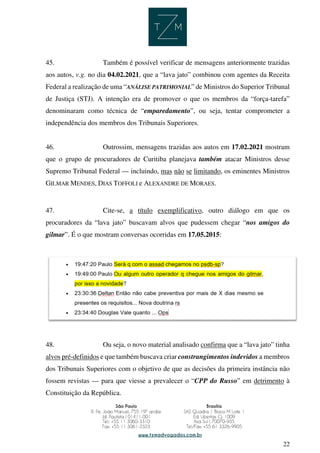 22
45. Também é possível verificar de mensagens anteriormente trazidas
aos autos, v.g. no dia 04.02.2021, que a “lava jato” combinou com agentes da Receita
Federal a realização de uma “ANÁLISE PATRIMONIAL” de Ministros do Superior Tribunal
de Justiça (STJ). A intenção era de promover o que os membros da “força-tarefa”
denominaram como técnica de “emparedamento”, ou seja, tentar comprometer a
independência dos membros dos Tribunais Superiores.
46. Outrossim, mensagens trazidas aos autos em 17.02.2021 mostram
que o grupo de procuradores de Curitiba planejava também atacar Ministros desse
Supremo Tribunal Federal — incluindo, mas não se limitando, os eminentes Ministros
GILMAR MENDES, DIAS TOFFOLI e ALEXANDRE DE MORAES.
47. Cite-se, a título exemplificativo, outro diálogo em que os
procuradores da “lava jato” buscavam alvos que pudessem chegar “nos amigos do
gilmar”. É o que mostram conversas ocorridas em 17.05.2015:
48. Ou seja, o novo material analisado confirma que a “lava jato” tinha
alvos pré-definidos e que também buscava criar constrangimentos indevidos a membros
dos Tribunais Superiores com o objetivo de que as decisões da primeira instância não
fossem revistas — para que viesse a prevalecer o “CPP do Russo” em detrimento à
Constituição da República.
 