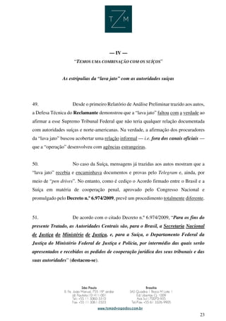 23
— IV —
“TEMOS UMA COMBINAÇÃO COM OS SUÍÇOS”
As estripulias da “lava jato” com as autoridades suíças
49. Desde o primeiro Relatório de Análise Preliminar trazido aos autos,
a Defesa Técnica do Reclamante demonstrou que a “lava jato” faltou com a verdade ao
afirmar a esse Supremo Tribunal Federal que não teria qualquer relação documentada
com autoridades suíças e norte-americanas. Na verdade, a afirmação dos procuradores
da “lava jato” buscou acobertar uma relação informal — i.e. fora dos canais oficiais —
que a “operação” desenvolveu com agências estrangeiras.
50. No caso da Suíça, mensagens já trazidas aos autos mostram que a
“lava jato” recebia e encaminhava documentos e provas pelo Telegram e, ainda, por
meio de “pen drives”. No entanto, como é cediço o Acordo firmado entre o Brasil e a
Suíça em matéria de cooperação penal, aprovado pelo Congresso Nacional e
promulgado pelo Decreto n.º 6.974/2009, prevê um procedimento totalmente diferente.
51. De acordo com o citado Decreto n.º 6.974/2009, “Para os fins do
presente Tratado, as Autoridades Centrais são, para o Brasil, a Secretaria Nacional
de Justiça do Ministério de Justiça, e, para a Suíça, o Departamento Federal da
Justiça do Ministério Federal de Justiça e Polícia, por intermédio das quais serão
apresentados e recebidos os pedidos de cooperação jurídica dos seus tribunais e das
suas autoridades” (destacou-se).
 