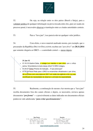 24
52. Ou seja, na relação entre os dois países (Brasil e Suíça), para a
validade jurídica de qualquer informação ou prova trocada entre eles, para ser usada em
processo penal, é necessário observar a tramitação entre as citadas autoridades centrais.
53. Para a “lava jato”, isso parecia não ter qualquer valor jurídico.
54. Com efeito, o novo material analisado mostra, por exemplo, que o
procurador da República DELTAN DALLAGNOL recebeu um “pen drive” em 28.11.2014
que somente chegaria ao DRCI — a autoridade central — meses depois:
55. Realmente, a continuação do mesmo chat mostra que a “lava jato”
recebia documentos fora dos canais oficiais e depois, se necessário, enviava apenas
documentos “pro forma” — e possivelmente as datas indicadas nos documentos oficiais
podem ter sido adulteradas “para evitar questionamentos”:
 