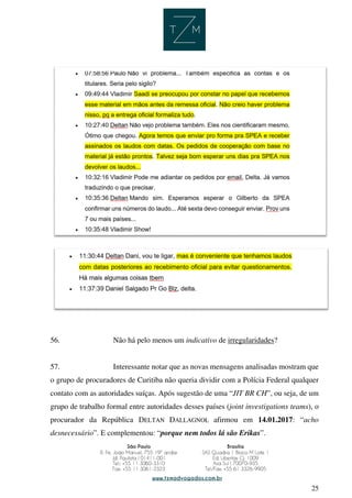 25
56. Não há pelo menos um indicativo de irregularidades?
57. Interessante notar que as novas mensagens analisadas mostram que
o grupo de procuradores de Curitiba não queria dividir com a Polícia Federal qualquer
contato com as autoridades suíças. Após sugestão de uma “JIT BR CH”, ou seja, de um
grupo de trabalho formal entre autoridades desses países (joint investigations teams), o
procurador da República DELTAN DALLAGNOL afirmou em 14.01.2017: “acho
desnecessário”. E complementou: “porque nem todos lá são Erikas”.
 