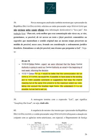 26
58. Novas mensagens analisadas também mostram que o procurador da
República DELTAN DALALGNOL solicitou ao então procurador suíço STEFAN LENZ que
não enviasse pelos canais oficiais uma informação desfavorável à “lava jato”. Em
tradução livre: “Para nós, seria melhor que essa comunicação não viesse ou, se vier,
gostaríamos, se possível, de ter acesso ao texto e fazer possíveis comentários ou
sugestões que mantenham o sentido original mas ao mesmo tempo preservem na
medida do possível, nosso caso, levando em consideração o ordenamento jurídico
brasileiro. Entendemos se não for possível, mas tivemos que perguntar a LoL”. Veja-
se:
59. A mensagem termina com a expressão “LoL”, que significa
“Laughing Out Loud”, ou seja, rindo alto.
60. A sequência do mesmo chat mostra que o procurador da República
DELTAN DALALGNOL e o então procurador suíço STEFAN LENZ reforçaram a atuação em
conjunto com as agências norte-americanas, em especial, o Departamento de Justiça
 