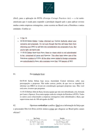 27
(DoJ), para a aplicação do FCPA (Foreign Corrupt Practices Act) — a lei norte-
americana que é usada para expandir a jurisdição daquele país e para aplicar severas
multas contra empresas estrangeiras, como ocorreu no Brasil com a Petrobras e outras
entidades. Confira-se:
61. Em tradução livre:
04:59:48 Stefan Deltan hoje nossa Autoridade Central informou sobre suas
preocupações e propostas. Não tenho certeza, porém, de que isso os impedirá de
informar seu DRCI ou levará em consideração quaisquer propostas suas. Mas você
está certo, tivemos que perguntar.
11:55:52 Deltan Além de Kara, há uma equipe que não está subordinada a ela, formada
por Lance e Spencer. Essa outra equipe cuida da violação da Petrobras à FCPA. Todos
os outros casos relacionados a empresas estrangeiras estão subordinados a Kara, que
supervisiona mais de 100 advogados da SEC
62. Oportuno verticalizar a análise. Qual era a informação da Suíça que
o procurador DELTAN DALLAGNOL tentava evitar que chegasse ao Brasil pelos canais
oficiais?
 