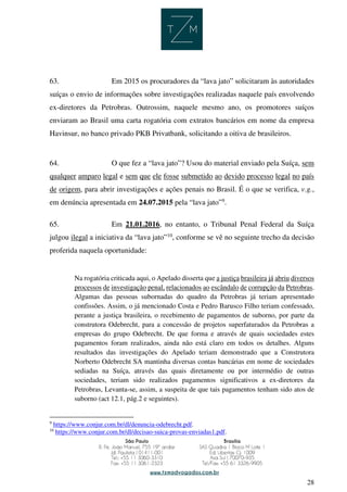 28
63. Em 2015 os procuradores da “lava jato” solicitaram às autoridades
suíças o envio de informações sobre investigações realizadas naquele país envolvendo
ex-diretores da Petrobras. Outrossim, naquele mesmo ano, os promotores suíços
enviaram ao Brasil uma carta rogatória com extratos bancários em nome da empresa
Havinsur, no banco privado PKB Privatbank, solicitando a oitiva de brasileiros.
64. O que fez a “lava jato”? Usou do material enviado pela Suíça, sem
qualquer amparo legal e sem que ele fosse submetido ao devido processo legal no país
de origem, para abrir investigações e ações penais no Brasil. É o que se verifica, v.g.,
em denúncia apresentada em 24.07.2015 pela “lava jato”9
.
65. Em 21.01.2016, no entanto, o Tribunal Penal Federal da Suíça
julgou ilegal a iniciativa da “lava jato”10
, conforme se vê no seguinte trecho da decisão
proferida naquela oportunidade:
Na rogatória criticada aqui, o Apelado disserta que a justiça brasileira já abriu diversos
processos de investigação penal, relacionados ao escândalo de corrupção da Petrobras.
Algumas das pessoas subornadas do quadro da Petrobras já teriam apresentado
confissões. Assim, o já mencionado Costa e Pedro Barusco Filho teriam confessado,
perante a justiça brasileira, o recebimento de pagamentos de suborno, por parte da
construtora Odebrecht, para a concessão de projetos superfaturados da Petrobras a
empresas do grupo Odebrecht. De que forma e através de quais sociedades estes
pagamentos foram realizados, ainda não está claro em todos os detalhes. Alguns
resultados das investigações do Apelado teriam demonstrado que a Construtora
Norberto Odebrecht SA mantinha diversas contas bancárias em nome de sociedades
sediadas na Suíça, através das quais diretamente ou por intermédio de outras
sociedades, teriam sido realizados pagamentos significativos a ex-diretores da
Petrobras, Levanta-se, assim, a suspeita de que tais pagamentos tenham sido atos de
suborno (act 12.1, pág.2 e seguintes).
9
https://www.conjur.com.br/dl/denuncia-odebrecht.pdf.
10
https://www.conjur.com.br/dl/decisao-suica-provas-enviadas1.pdf.
 