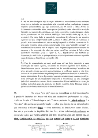 29
(...)
4.2 Se um país estrangeiro roga à Suíça a transmissão de documentos desta natureza
como provas judiciais, sua transmissão só é permitida após a conclusão do processo
rogatório correspondente (cp. aqui acima E.31, art. 74, inciso 1, IRSG). Como os
documentos transmitidos neste caso (provas judiciais) estão submetidos ao sigilo
bancário, sua transmissão espontânea a um órgão persecutório penal estrangeiro estaria
vetada, com base no art. 67a, inciso 4, IRSG (cp. Glutz von Blotzheim, op.cit., 105 e
seguintes). Por outro lado, a transmissão espontânea de informações de assuntos
sigilosos não está sempre vetada (art.67a, inciso 5, IRSG). Deverá ser examinada a
questão, se a transmissão de tais provas aos órgãos penais brasileiros, como anexos de
uma carta rogatória ativa, estaria caracterizada como uma “entraide sauvage” no
sentido descrito acima ou não. A resposta a esta pergunta depende essencialmente da
natureza e do conteúdo das diversas cartas rogatórias enviadas à Suíça pelas
autoridades brasileiras (vide a seguir E. 4.3). Significativas são também as
determinações aplicáveis, as quais prescrevem os pré-requisitos de uma carta rogatória
suíça destinada ao Brasil (vide a seguir E. 4.4).
(...)
5.5 Face às circunstâncias do caso atual, pode até ser lícito transmitir a mera
informação de caráter sigiloso, no âmbito do processo rogatório ativo. Porém, o
fornecimento de provas caracteriza uma forma da “entraide sauvage” repudiada. O
apelo presente mostra-se, assim, consubstanciado e justificado quanto a este item.
Através de seu procedimento, o Apelado privou o Apelante do direito de se pronunciar,
quanto à transmissão de seus documentos bancários, ao decorrer do processo rogatório.
Uma aprovação de tal procedimento impediria a possibilidade de uma avaliação
judicial da transmissão efetuada dos documentos bancários e inviabilizaria a proteção
jurídica individual, prevista, contudo, no direito rogatório. Esta diferença entre a
permissão do fornecimento lícito da mera informação.
66. Ou seja, a “lava jato” atuou de forma ilegal ao abrir investigações
e processos criminais no Brasil com base em informações provenientes da Suíça,
conforme decidiu o Tribunal daquele país. Trata-se, portanto, de vício de origem. E a
“lava jato” não queria que essa informação — sobre uma decisão de um tribunal suíço
que considerou a iniciativa ilegal — fosse transmitida ao Brasil pelos canais oficiais.
Por isso, o procurador da República DELTAN DALLAGNOL solicitou informalmente ao
procurador suíço que “SERIA MELHOR QUE ESSA COMUNICAÇÃO NÃO VIESSE OU, SE
VIER, GOSTARÍAMOS, SE POSSÍVEL, DE TER ACESSO AO TEXTO E FAZER POSSÍVEIS
 