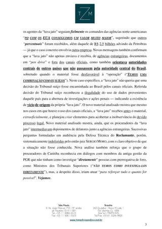 3
os agentes da “lava jato” seguiam fielmente os comandos das agências norte-americanas
“PQ COM OS EUA CONSEGUIMOS UM VALOR MUITO MAIOR”, sugerindo que outros
“percentuais” foram recebidos, além daquele de R$ 2,5 bilhões advindo da Petrobras
— já que o caso concreto envolvia outra empresa. Novas mensagens também confirmam
que a “lava jato” não apenas enviava e recebia, de agências estrangeiras, documentos
em “pen drive” e fora dos canais oficiais, como também orientava autoridades
centrais de outros países que não passassem pela autoridade central do Brasil,
sobretudo quando o material fosse desfavorável à “operação” (“TEMOS UMA
COMBINAÇÃO COM OS SUÍÇOS”). Neste caso específico, a “lava jato” não queria que uma
decisão do Tribunal suíço fosse encaminhada ao Brasil pelos canais oficiais. Referida
decisão do Tribunal suíço reconheceu a ilegalidade do uso de dados provenientes
daquele país para a abertura de investigações e ações penais — indicando a existência
de vício de origem da própria “lava jato”. O novo material analisado mostra que mesmo
nos casos em que houve o uso dos canais oficiais, a “lava jato” recebeu antes o material,
extraoficialmente, e planejou criar elementos para acobertar a inobservância do devido
processo legal. Novo material analisado mostra, ainda, que os procuradores da “lava
jato” intermediavam depoimentos de delatores junto a agências estrangeiras. Sucessivas
perguntas formuladas em audiência pela Defesa Técnica do Reclamante, porém,
sistematicamente indeferidas pelo então juiz SERGIO MORO, com o claro objetivo de que
a situação não fosse conhecida. Nova análise também reforça que o grupo de
procuradores de Curitiba reconhecia em diálogos com membros da antiga gestão da
PGR que não tinham como investigar “diretamente” pessoas com prerrogativa de foro,
como Ministros dos Tribunais Superiores (“NÃO TEMOS COMO INVESTIGA-LOS
DIRETAMENTE”), mas, a despeito disso, iriam atuar “para reforçar tudo o quanto for
possível”. Vejamos.
 