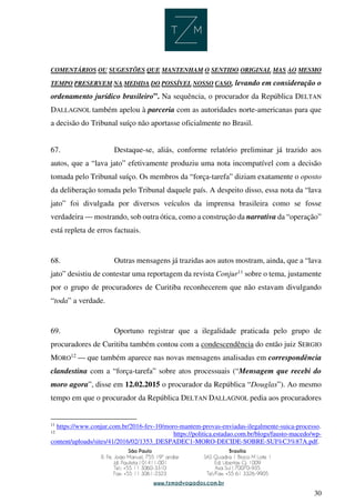 30
COMENTÁRIOS OU SUGESTÕES QUE MANTENHAM O SENTIDO ORIGINAL MAS AO MESMO
TEMPO PRESERVEM NA MEDIDA DO POSSÍVEL NOSSO CASO, levando em consideração o
ordenamento jurídico brasileiro”. Na sequência, o procurador da República DELTAN
DALLAGNOL também apelou à parceria com as autoridades norte-americanas para que
a decisão do Tribunal suíço não aportasse oficialmente no Brasil.
67. Destaque-se, aliás, conforme relatório preliminar já trazido aos
autos, que a “lava jato” efetivamente produziu uma nota incompatível com a decisão
tomada pelo Tribunal suíço. Os membros da “força-tarefa” diziam exatamente o oposto
da deliberação tomada pelo Tribunal daquele país. A despeito disso, essa nota da “lava
jato” foi divulgada por diversos veículos da imprensa brasileira como se fosse
verdadeira — mostrando, sob outra ótica, como a construção da narrativa da “operação”
está repleta de erros factuais.
68. Outras mensagens já trazidas aos autos mostram, ainda, que a “lava
jato” desistiu de contestar uma reportagem da revista Conjur11
sobre o tema, justamente
por o grupo de procuradores de Curitiba reconhecerem que não estavam divulgando
“toda” a verdade.
69. Oportuno registrar que a ilegalidade praticada pelo grupo de
procuradores de Curitiba também contou com a condescendência do então juiz SERGIO
MORO12
— que também aparece nas novas mensagens analisadas em correspondência
clandestina com a “força-tarefa” sobre atos processuais (“Mensagem que recebi do
moro agora”, disse em 12.02.2015 o procurador da República “Douglas”). Ao mesmo
tempo em que o procurador da República DELTAN DALLAGNOL pedia aos procuradores
11
https://www.conjur.com.br/2016-fev-10/moro-mantem-provas-enviadas-ilegalmente-suica-processo.
12
https://politica.estadao.com.br/blogs/fausto-macedo/wp-
content/uploads/sites/41/2016/02/1353_DESPADEC1-MORO-DECIDE-SOBRE-SUI%C3%87A.pdf.
 