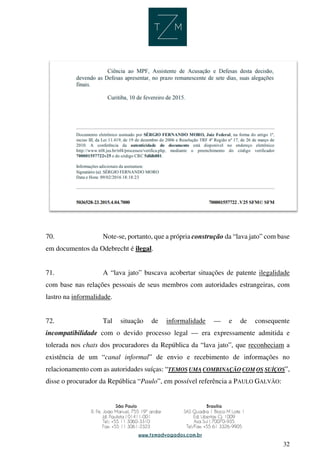 32
70. Note-se, portanto, que a própria construção da “lava jato” com base
em documentos da Odebrecht é ilegal.
71. A “lava jato” buscava acobertar situações de patente ilegalidade
com base nas relações pessoais de seus membros com autoridades estrangeiras, com
lastro na informalidade.
72. Tal situação de informalidade — e de consequente
incompatibilidade com o devido processo legal — era expressamente admitida e
tolerada nos chats dos procuradores da República da “lava jato”, que reconheciam a
existência de um “canal informal” de envio e recebimento de informações no
relacionamento com as autoridades suíças: “TEMOS UMA COMBINAÇÃO COM OS SUÍÇOS”,
disse o procurador da República “Paulo”, em possível referência a PAULO GALVÃO:
 