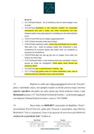 33
73. Registre-se, ainda, que a busca selvagem por provas da “lava jato”
junto a autoridades suíças, sem qualquer respeito ao devido processo legal, envolveu
aspectos específicos discutidos nas ações penais que foram propostas contra o aqui
Reclamante perante a 13ª. Vara Federal Criminal de Curitiba — já declaradas nulas por
esse Supremo Tribunal Federal no habeas corpus n.º 193.726/PR.
74. Nessa linha, em 08.09.2017 o procurador da República “Paulo”,
possivelmente PAULO GALVÃO, pediu pelo Telegram à procuradora suíça DOUNIA
REZZONICO: “Esse é o pagamento. Trata-se da aquisição de um terreno pela Odebrecht
em favor do ex-presidente Lula”. Confira-se:
 
