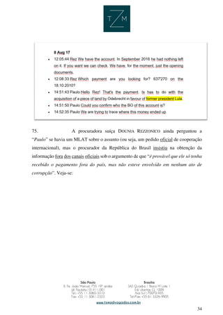 34
75. A procuradora suíça DOUNIA REZZONICO ainda perguntou a
“Paulo” se havia um MLAT sobre o assunto (ou seja, um pedido oficial de cooperação
internacional), mas o procurador da República do Brasil insistiu na obtenção da
informação fora dos canais oficiais sob o argumento de que “é provável que ele só tenha
recebido o pagamento fora do país, mas não esteve envolvido em nenhum ato de
corrupção”. Veja-se:
 