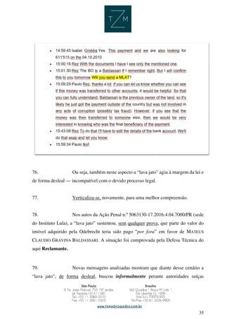 35
76. Ou seja, também neste aspecto a “lava jato” agiu à margem da lei e
de forma desleal — incompatível com o devido processo legal.
77. Verticaliza-se, novamente, para uma melhor compreensão.
78. Nos autos da Ação Penal n.º 5063130-17.2016.4.04.7000/PR (sede
do Instituto Lula), a “lava jato” sustentou, sem qualquer prova, que parte do valor do
imóvel adquirido pela Odebrecht teria sido pago “por fora” em favor de MATEUS
CLAUDIO GRAVINA BALDASSARI. A situação foi comprovada pela Defesa Técnica do
aqui Reclamante.
79. Novas mensagens analisadas mostram que diante desse cenário a
“lava jato”, de forma desleal, buscou informalmente perante autoridades suíças
 