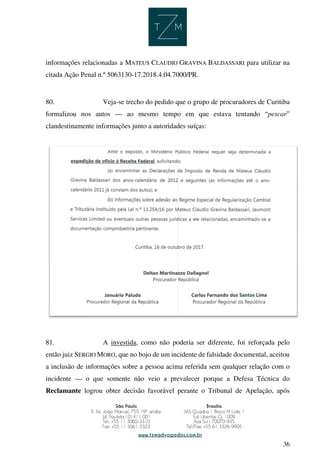 36
informações relacionadas a MATEUS CLAUDIO GRAVINA BALDASSARI para utilizar na
citada Ação Penal n.º 5063130-17.2018.4.04.7000/PR.
80. Veja-se trecho do pedido que o grupo de procuradores de Curitiba
formalizou nos autos — ao mesmo tempo em que estava tentando “pescar”
clandestinamente informações junto a autoridades suíças:
81. A investida, como não poderia ser diferente, foi reforçada pelo
então juiz SERGIO MORO, que no bojo de um incidente de falsidade documental, aceitou
a inclusão de informações sobre a pessoa acima referida sem qualquer relação com o
incidente — o que somente não veio a prevalecer porque a Defesa Técnica do
Reclamante logrou obter decisão favorável perante o Tribunal de Apelação, após
 