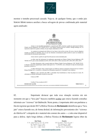 37
mostrar o tumulto processual causado. Veja-se, de qualquer forma, que o então juiz
SERGIO MORO tentava auxiliar a busca selvagem de provas confirmada pelo material
agora analisado:
82. Importante destacar que toda essa situação ocorreu em um
momento em que a “lava jato” buscava também ocultar que estava fazendo consultas
informais aos “sistemas” da Odebrecht. Neste ponto, é importante abrir um parêntese a
fim de registrar que desde 2017 a Defesa Técnica do Reclamante identificou que a “lava
jato” estava fazendo uso, de forma desleal, de informações provenientes dos “sistemas
da Odebrecht” a despeito de o material não constar dos autos — e não estar disponível
para a defesa. Após longo debate, a Defesa Técnica do Reclamante logrou obter da
 