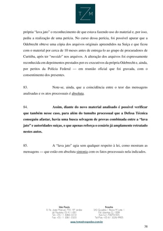 38
própria “lava jato” o reconhecimento de que estava fazendo uso do material e, por isso,
pediu a realização de uma perícia. No curso dessa perícia, foi possível apurar que a
Odebrecht obteve uma cópia dos arquivos originais apreendidos na Suíça e que ficou
com o material por cerca de 10 meses antes de entrega-lo ao grupo de procuradores de
Curitiba, após ter “mexido” nos arquivos. A alteração dos arquivos foi expressamente
reconhecida em depoimentos prestados por ex-executivos da própria Odebrecht e, ainda,
por peritos da Polícia Federal — em reunião oficial que foi gravada, com o
consentimento dos presentes.
83. Note-se, ainda, que a coincidência entre o teor das mensagens
analisadas e os atos processuais é absoluta.
84. Assim, diante do novo material analisado é possível verificar
que também nesse caso, para além do tumulto processual que a Defesa Técnica
conseguiu afastar, havia uma busca selvagem de provas combinada entre a “lava
jato” e autoridades suíças, o que apenas reforça o cenário já amplamente retratado
nestes autos.
85. A “lava jato” agia sem qualquer respeito à lei, como mostram as
mensagens — que estão em absoluta sintonia com os fatos processuais nela indicados.
 