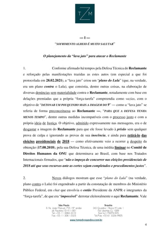 4
— I —
“SOFRIMENTO ALHEIO É MUITO SALUTAR”
O planejamento da “lava jato” para atacar o Reclamante
1. Conforme afirmado há tempos pela Defesa Técnica do Reclamante
e reforçado pelas manifestações trazidas as estes autos (em especial a que foi
protocolada em 28.02.2021), a “lava jato” criou um “plano do Lula” (que, na verdade,
era um plano contra o Lula), que consistia, dentre outras coisas, na elaboração de
diversas denúncias sem materialidade contra o Reclamante, notadamente com base em
delações premiadas que a própria “força-tarefa” compreendia como vazias, com o
objetivo de “DETONAR UM POUQUINHO MAIS A IMAGEM DO 9” — como a “lava jato” se
referia de forma preconceituosa ao Reclamante —, “PARA QUE A DEFESA TENHA
MENOS TEMPO”, dentre outras medidas incompatíveis com o processo justo e com a
própria ideia de Justiça. O objetivo, admitido expressamente nas mensagens, era o de
desgastar a imagem do Reclamante para que ele fosse levado à prisão sem qualquer
prova de culpa e ignorando as provas de sua inocência, e ainda para retirá-lo das
eleições presidenciais de 2018 — como efetivamente veio a ocorrer a despeito da
obtenção (17.08.2018), pela sua Defesa Técnica, de uma inédita liminar no Comitê de
Direitos Humanos da ONU que determinava ao Brasil, com base nos Tratados
Internacionais firmados, que “não o impeça de concorrer nas eleições presidenciais de
2018 até que seus recursos ante as cortes sejam completados e procedimentos justos”.
2. Novos diálogos mostram que esse “plano do Lula” (na verdade,
plano contra o Lula) foi engendrado a partir da constatação de membros do Ministério
Público Federal, em chat que envolvia o então Presidente da ANPR e integrantes da
“força-tarefa”, de que era “impossível” derrotar eleitoralmente o aqui Reclamante. Vale
 