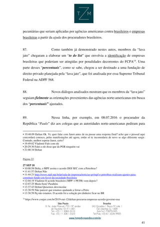 41
pecuniárias que seriam aplicadas por agências americanas contra brasileiros e empresas
brasileiras a partir da ajuda dos procuradores brasileiros.
87. Como também já demonstrado nestes autos, membros da “lava
jato” chegaram a elaborar um “to do list” que envolvia a identificação de empresas
brasileiras que poderiam ser atingidas por penalidades decorrentes do FCPA14
. Uma
parte desses “percentuais”, como se sabe, chegou a ser destinado a uma fundação de
direito privado planejada pela “lava jato”, que foi analisada por essa Supremo Tribunal
Federal na ADPF 568.
88. Novos diálogos analisados mostram que os membros da “lava jato”
seguiam fielmente as orientações provenientes das agências norte-americanas em busca
dos “percentuais” ajustados.
89. Nessa linha, por exemplo, em 08.07.2016 o procurador da
República “Paulo” diz aos colegas que as autoridades norte-americanas pediram para
• 19:48:09 Deltan Ok. Vc quer falar com Janot antes de eu passar uma resposta final? acho que o pessoal aqui
concordará conosco, pelas manifestações até agora, então só te incomodaria de novo se algo diferente surgir.
Contudo, melhor esperar Janot, certo?
• 19:49:02 Vladimir Falo com ele
• 20:29:30 Falei e ele disse que da PGR ninguém vai
• 21:00:34 Deltan
Página 22:
27 SEP 18
• 10:00:58 Delta, o MPF assina o acordo DOJ SEC com a Petrobras?
• 11:41:57 Deltan Não
• 11:44:21 http://www.mpf.mp.br/pr/sala-de-imprensa/noticias-pr/mpf-e-petrobras-realizam-ajustes-para-
constituir-fundo-em-favor-da-sociedade-brasileira
• 12:04:19 Vladimir O acordo brasileiro (MPF + PETR) vem depois?
• 12:07:25 Muito bom! Parabéns
• 13:37:43 Deltan Quisemos desvincular
• 13:38:59 Não parecer que estamos ajudando a ferrar a Petro
• 13:38:59 Pq não estamos. O acordo foi a solução pro dinheiro ficar no BR
14
https://www.conjur.com.br/2019-out-12/deltan-procurou-empresas-acordo-governo-eua
 