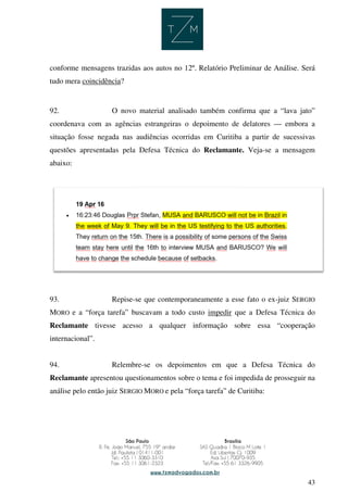 43
conforme mensagens trazidas aos autos no 12º. Relatório Preliminar de Análise. Será
tudo mera coincidência?
92. O novo material analisado também confirma que a “lava jato”
coordenava com as agências estrangeiras o depoimento de delatores — embora a
situação fosse negada nas audiências ocorridas em Curitiba a partir de sucessivas
questões apresentadas pela Defesa Técnica do Reclamante. Veja-se a mensagem
abaixo:
93. Repise-se que contemporaneamente a esse fato o ex-juiz SERGIO
MORO e a “força tarefa” buscavam a todo custo impedir que a Defesa Técnica do
Reclamante tivesse acesso a qualquer informação sobre essa “cooperação
internacional”.
94. Relembre-se os depoimentos em que a Defesa Técnica do
Reclamante apresentou questionamentos sobre o tema e foi impedida de prosseguir na
análise pelo então juiz SERGIO MORO e pela “força tarefa” de Curitiba:
 