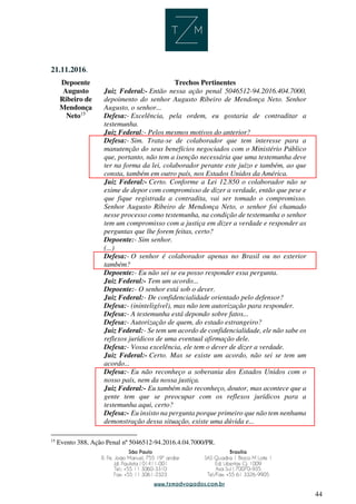 44
21.11.2016.
Depoente Trechos Pertinentes
Augusto
Ribeiro de
Mendonça
Neto15
Juiz Federal:- Então nessa ação penal 5046512-94.2016.404.7000,
depoimento do senhor Augusto Ribeiro de Mendonça Neto. Senhor
Augusto, o senhor...
Defesa:- Excelência, pela ordem, eu gostaria de contraditar a
testemunha.
Juiz Federal:- Pelos mesmos motivos do anterior?
Defesa:- Sim. Trata-se de colaborador que tem interesse para a
manutenção do seus benefícios negociados com o Ministério Público
que, portanto, não tem a isenção necessária que uma testemunha deve
ter na forma da lei, colaborador perante este juízo e também, ao que
consta, também em outro país, nos Estados Unidos da América.
Juiz Federal:- Certo. Conforme a Lei 12.850 o colaborador não se
exime de depor com compromisso de dizer a verdade, então que pese e
que fique registrada a contradita, vai ser tomado o compromisso.
Senhor Augusto Ribeiro de Mendonça Neto, o senhor foi chamado
nesse processo como testemunha, na condição de testemunha o senhor
tem um compromisso com a justiça em dizer a verdade e responder as
perguntas que lhe forem feitas, certo?
Depoente:- Sim senhor.
(...)
Defesa:- O senhor é colaborador apenas no Brasil ou no exterior
também?
Depoente:- Eu não sei se eu posso responder essa pergunta.
Juiz Federal:- Tem um acordo...
Depoente:- O senhor está sob o dever.
Juiz Federal:- De confidencialidade orientado pelo defensor?
Defesa:- (ininteligível), mas não tem autorização para responder.
Defesa:- A testemunha está depondo sobre fatos...
Defesa:- Autorização de quem, do estado estrangeiro?
Juiz Federal:- Se tem um acordo de confidencialidade, ele não sabe os
reflexos jurídicos de uma eventual afirmação dele.
Defesa:- Vossa excelência, ele tem o dever de dizer a verdade.
Juiz Federal:- Certo. Mas se existe um acordo, não sei se tem um
acordo...
Defesa:- Eu não reconheço a soberania dos Estados Unidos com o
nosso país, nem da nossa justiça.
Juiz Federal:- Eu também não reconheço, doutor, mas acontece que a
gente tem que se preocupar com os reflexos jurídicos para a
testemunha aqui, certo?
Defesa:- Eu insisto na pergunta porque primeiro que não tem nenhuma
demonstração dessa situação, existe uma dúvida e...
15
Evento 388, Ação Penal nº 5046512-94.2016.4.04.7000/PR.
 