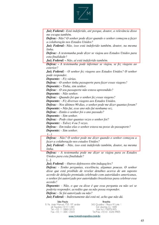 45
Juiz Federal:- Está indeferido, até porque, doutor, a relevância disso
me escapa também.
Defesa:- Não? O senhor pode dizer quando o senhor começou a fazer
a colaboração nos Estados Unidos?
Juiz Federal:- Não, isso está indeferido também, doutor, na mesma
linha.
Defesa:- A testemunha pode dizer se viajou aos Estados Unidos para
esta finalidade?
Juiz Federal: - Não, aí está indeferido também.
Defesa: - A testemunha pode informar se viajou, se fez viagens ao
exterior?
Juiz Federal: - O senhor fez viagens aos Estados Unidos? O senhor
pode responder.
Depoente: - Fiz várias.
Defesa: - O senhor tinha passaporte para fazer essas viagens?
Depoente: - Tinha, sim senhor.
Defesa: - O seu passaporte não estava apreendido?
Depoente: - Não senhor.
Defesa: - Quando foi que o senhor fez essas viagens?
Depoente: - Fiz diversas viagens aos Estados Unidos.
Defesa: - Nos últimos 90 dias, o senhor pode me dizer quantas foram?
Depoente: - Não fui, esse ano não fui nenhuma vez.
Defesa: - Então o senhor foi o ano passado?
Depoente: - Sim senhor.
Defesa: - Pode citar quantas vezes o senhor foi?
Depoente: - Talvez 4 ou 5 vezes.
Defesa: - Em todas elas o senhor estava na posse do passaporte?
Depoente: - Sim senhor.
(...)
Defesa: - Não? O senhor pode me dizer quando o senhor começou a
fazer a colaboração nos estados Unidos?
Juiz Federal: - Não, isso está indeferido também, doutor, na mesma
linha.
Defesa: - A testemunha pode me dizer se viajou para os Estados
Unidos para esta finalidade?
[...]
Juiz Federal: - Outros defensores têm indagações?
Defesa: - Tenho perguntas, excelência, algumas poucas. O senhor
disse que está proibido de revelar detalhes acerca de um suposto
acordo de delação premiada celebrado com autoridades americanas,
o senhor foi autorizado por autoridades brasileiras para celebrar esse
acordo?
Depoente: - Não, o que eu disse é que essa pergunta eu não sei se
poderia responder, acredito que eu não possa responder.
Defesa: - Se foi autorizado ou não?
Juiz Federal: - Indiretamente daí está né, acho que não dá.
 