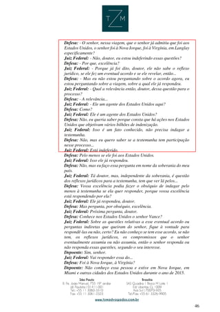 46
Defesa: - O senhor, nessa viagem, que o senhor já admitiu que foi aos
Estados Unidos, o senhor foi à Nova Iorque, foi à Virgínia, em Langlay
especificamente?
Juiz Federal: - Não, doutor, eu estou indeferindo essas questões?
Defesa: - Por que, excelência?
Juiz Federal: - Porque já foi dito, doutor, ele não sabe o reflexo
jurídico, se ele fez um eventual acordo e se ele revelar, então...
Defesa: - Mas eu não estou perguntando sobre o acordo agora, eu
estou perguntando sobre a viagem, sobre a qual ele já respondeu.
Juiz Federal: - Qual a relevância então, doutor, dessa questão para o
processo?
Defesa: - A relevância...
Juiz Federal: - Ele um agente dos Estados Unidos aqui?
Defesa: Como?
Juiz Federal: Ele é um agente dos Estados Unidos?
Defesa: Não, eu queria saber porque consta que há ações nos Estados
Unidos que objetivam vários bilhões de indenização.
Juiz Federal: Isso é um fato conhecido, não precisa indagar a
testemunha.
Defesa: Não, mas eu quero saber se a testemunha tem participação
nesse processo...
Juiz Federal: Está indeferido.
Defesa: Pelo menos se ele foi aos Estados Unidos.
Juiz Federal: Isso ele já respondeu.
Defesa: Não, mas eu faço essa pergunta em nome da soberania do meu
país.
Juiz Federal: Tá doutor, mas, independente da soberania, é questão
dos reflexos jurídicos para a testemunha, tem que ver lá pelos...
Defesa: Vossa excelência podia fazer o obséquio de indagar pelo
menos à testemunha se ela quer responder, porque vossa excelência
está respondendo por ela?
Juiz Federal: Ele já respondeu, doutor.
Defesa: Mas pergunta, por obséquio, excelência.
Juiz Federal: Próxima pergunta, doutor.
Defesa: Conhece nos Estados Unidos o senhor Vance?
Juiz Federal: Sobre as questões relativas a esse eventual acordo ou
perguntas indiretas que queiram do senhor, fique à vontade para
respondê-las ou não, certo? Eu não conheço se tem esse acordo, se não
tem, os reflexos jurídicos, os compromissos que o senhor
eventualmente assumiu ou não assumiu, então o senhor responda ou
não responda essas questões, segundo o seu interesse.
Depoente: Sim, senhor.
Juiz Federal: Vai responder essa do...
Defesa: Foi à Nova Iorque, à Virgínia?
Depoente: Não conheço essa pessoa e estive em Nova Iorque, em
Miami e outras cidades dos Estados Unidos durante o ano de 2015.
 