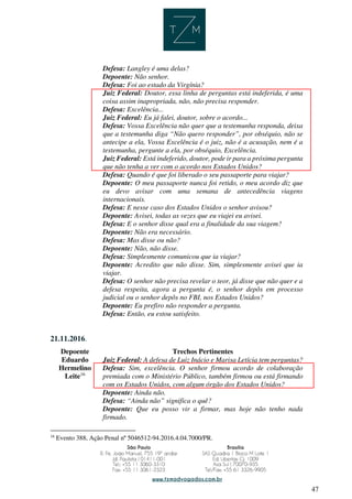 47
Defesa: Langley é uma delas?
Depoente: Não senhor.
Defesa: Foi ao estado da Virgínia?
Juiz Federal: Doutor, essa linha de perguntas está indeferida, é uma
coisa assim inapropriada, não, não precisa responder.
Defesa: Excelência...
Juiz Federal: Eu já falei, doutor, sobre o acordo...
Defesa: Vossa Excelência não quer que a testemunha responda, deixa
que a testemunha diga “Não quero responder”, por obséquio, não se
antecipe a ela, Vossa Excelência é o juiz, não é a acusação, nem é a
testemunha, pergunte a ela, por obséquio, Excelência.
Juiz Federal: Está indeferido, doutor, pode ir para a próxima pergunta
que não tenha a ver com o acordo nos Estados Unidos?
Defesa: Quando é que foi liberado o seu passaporte para viajar?
Depoente: O meu passaporte nunca foi retido, o meu acordo diz que
eu devo avisar com uma semana de antecedência viagens
internacionais.
Defesa: E nesse caso dos Estados Unidos o senhor avisou?
Depoente: Avisei, todas as vezes que eu viajei eu avisei.
Defesa: E o senhor disse qual era a finalidade da sua viagem?
Depoente: Não era necessário.
Defesa: Mas disse ou não?
Depoente: Não, não disse.
Defesa: Simplesmente comunicou que ia viajar?
Depoente: Acredito que não disse. Sim, simplesmente avisei que ia
viajar.
Defesa: O senhor não precisa revelar o teor, já disse que não quer e a
defesa respeita, agora a pergunta é, o senhor depôs em processo
judicial ou o senhor depôs no FBI, nos Estados Unidos?
Depoente: Eu prefiro não responder a pergunta.
Defesa: Então, eu estou satisfeito.
21.11.2016.
Depoente Trechos Pertinentes
Eduardo
Hermelino
Leite16
Juiz Federal: A defesa de Luiz Inácio e Marisa Letícia tem perguntas?
Defesa: Sim, excelência. O senhor firmou acordo de colaboração
premiada com o Ministério Público, também firmou ou está firmando
com os Estados Unidos, com algum órgão dos Estados Unidos?
Depoente: Ainda não.
Defesa: “Ainda não” significa o quê?
Depoente: Que eu posso vir a firmar, mas hoje não tenho nada
firmado.
16
Evento 388, Ação Penal nº 5046512-94.2016.4.04.7000/PR.
 