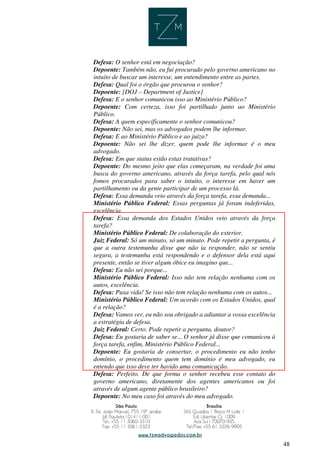 48
Defesa: O senhor está em negociação?
Depoente: Também não, eu fui procurado pelo governo americano no
intuito de buscar um interesse, um entendimento entre as partes.
Defesa: Qual foi o órgão que procurou o senhor?
Depoente: [DOJ – Department of Justice]
Defesa: E o senhor comunicou isso ao Ministério Público?
Depoente: Com certeza, isso foi partilhado junto ao Ministério
Público.
Defesa: A quem especificamente o senhor comunicou?
Depoente: Não sei, mas os advogados podem lhe informar.
Defesa: E ao Ministério Público e ao juízo?
Depoente: Não sei lhe dizer, quem pode lhe informar é o meu
advogado.
Defesa: Em que status estão estas tratativas?
Depoente: Do mesmo jeito que elas começaram, na verdade foi uma
busca do governo americano, através da força tarefa, pelo qual nós
fomos procurados para saber o intuito, o interesse em haver um
partilhamento ou da gente participar de um processo lá.
Defesa: Essa demanda veio através da força tarefa, essa demanda...
Ministério Público Federal: Essas perguntas já foram indeferidas,
excelência.
Defesa: Essa demanda dos Estados Unidos veio através da força
tarefa?
Ministério Público Federal: De colaboração do exterior.
Juiz Federal: Só um minuto, só um minuto. Pode repetir a pergunta, é
que a outra testemunha disse que não ia responder, não se sentiu
segura, a testemunha está respondendo e o defensor dela está aqui
presente, então se tiver algum óbice eu imagino que...
Defesa: Eu não sei porque...
Ministério Público Federal: Isso não tem relação nenhuma com os
autos, excelência.
Defesa: Puxa vida! Se isso não tem relação nenhuma com os autos...
Ministério Público Federal: Um acordo com os Estados Unidos, qual
é a relação?
Defesa: Vamos ver, eu não sou obrigado a adiantar a vossa excelência
a estratégia de defesa.
Juiz Federal: Certo. Pode repetir a pergunta, doutor?
Defesa: Eu gostaria de saber se... O senhor já disse que comunicou à
força tarefa, enfim, Ministério Público Federal...
Depoente: Eu gostaria de consertar, o procedimento eu não tenho
domínio, o procedimento quem tem domínio é meu advogado, eu
entendo que isso deve ter havido uma comunicação.
Defesa: Perfeito. De que forma o senhor recebeu esse contato do
governo americano, diretamente dos agentes americanos ou foi
através de algum agente público brasileiro?
Depoente: No meu caso foi através do meu advogado.
 