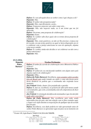 49
Defesa: E o seu advogado disse ao senhor como é que chegou a ele?
Depoente: Não.
Defesa: O senhor não perguntou nada?
Depoente: Não, especificamente, assim...
Defesa: Começou a negociar sem saber como veio...
Depoente: Não, não negociei nada, eu li um termo que me foi
oferecido.
Defesa: Um termo, uma proposta de colaboração?
Depoente: Exato.
Defesa: E o senhor sabe dizer quais são os termos dessa proposta de
colaboração?
Depoente: Não, eram genéricos, eu não sei lhe precisar, à época me
foi trazido, era um termo genérico no qual se havia disposição em vir
a colaborar com a justiça americana no caso de apuração, alguma
coisa nesse sentido.
Defesa: E o senhor ainda não decidiu se vai colaborar ou não com a
justiça americana?
Depoente: Não.
23.11.2016.
Depoente Trechos Pertinentes
Pedro
Barusco17
Defesa: O senhor fez acordo de colaboração com o Ministério Público
Federal?
Depoente: Sim.
Defesa: O senhor fez ou está fazendo também com algum outro país
alguma espécie de colaboração?
Depoente: Olha...
Defesa [de Pedro Barusco]: Excelência, esses assuntos sobre acordos
fora do Brasil está sendo tratado em sigilo e como não fazem parte
dessa denúncia eu pediria que a testemunha não responda nesse
momento.
Juiz Federal: Então, doutor, fica prejudicada a questão.
Defesa: É, mas eu, excelência, eu gostaria de saber pelo menos aonde
está sendo feito, que corte, a testemunha está sob compromisso de dizer
a verdade.
Juiz Federal: A orientação da defesa da testemunha é que ela não fale
nada sobre esses fatos?
Defesa [de Pedro Barusco]: Sim, excelência, pois estão sendo
negociados fora do país, não tem relação com os fatos tratados aqui,
e requer esse sigilo durante as negociações de qualquer tipo de acordo
fora do país.
Defesa: Excelência, esse dado poderia ter sido apresentado antes do
senhor Pedro Barusco se apresentar aqui em juízo ou no momento em
17
Evento 149, Ação Penal nº 5046512-94.2016.404.7000/PR.
 