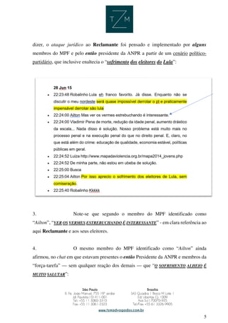 5
dizer, o ataque jurídico ao Reclamante foi pensado e implementado por alguns
membros do MPF e pelo então presidente da ANPR a partir de um cenário político-
partidário, que inclusive enaltecia o “sofrimento dos eleitores do Lula”:
3. Note-se que segundo o membro do MPF identificado como
“Ailton”, “VER OS VERMES ESTREBUCHANDO É INTERESSANTE” - em clara referência ao
aqui Reclamante e aos seus eleitores.
4. O mesmo membro do MPF identificado como “Ailton” ainda
afirmou, no chat em que estavam presentes o então Presidente da ANPR e membros da
“força-tarefa” — sem qualquer reação dos demais — que “O SOFRIMENTO ALHEIO É
MUITO SALUTAR”:
 