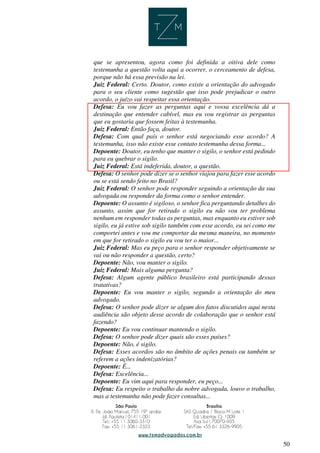 50
que se apresentou, agora como foi definida a oitiva dele como
testemunha a questão volta aqui a ocorrer, o cerceamento de defesa,
porque não há essa previsão na lei.
Juiz Federal: Certo. Doutor, como existe a orientação do advogado
para o seu cliente como sugestão que isso pode prejudicar o outro
acordo, o juízo vai respeitar essa orientação.
Defesa: Eu vou fazer as perguntas aqui e vossa excelência dá a
destinação que entender cabível, mas eu vou registrar as perguntas
que eu gostaria que fossem feitas à testemunha.
Juiz Federal: Então faça, doutor.
Defesa: Com qual país o senhor está negociando esse acordo? A
testemunha, isso não existe esse contato testemunha dessa forma...
Depoente: Doutor, eu tenho que manter o sigilo, o senhor está pedindo
para eu quebrar o sigilo.
Juiz Federal: Está indeferida, doutor, a questão.
Defesa: O senhor pode dizer se o senhor viajou para fazer esse acordo
ou se está sendo feito no Brasil?
Juiz Federal: O senhor pode responder seguindo a orientação da sua
advogada ou responder da forma como o senhor entender.
Depoente: O assunto é sigiloso, o senhor fica perguntando detalhes do
assunto, assim que for retirado o sigilo eu não vou ter problema
nenhum em responder todas as perguntas, mas enquanto eu estiver sob
sigilo, eu já estive sob sigilo também com esse acordo, eu sei como me
comportei antes e vou me comportar da mesma maneira, no momento
em que for retirado o sigilo eu vou ter o maior...
Juiz Federal: Mas eu peço para o senhor responder objetivamente se
vai ou não responder a questão, certo?
Depoente: Não, vou manter o sigilo.
Juiz Federal: Mais alguma pergunta?
Defesa: Algum agente público brasileiro está participando dessas
tratativas?
Depoente: Eu vou manter o sigilo, segundo a orientação do meu
advogado.
Defesa: O senhor pode dizer se algum dos fatos discutidos aqui nesta
audiência são objeto desse acordo de colaboração que o senhor está
fazendo?
Depoente: Eu vou continuar mantendo o sigilo.
Defesa: O senhor pode dizer quais são esses países?
Depoente: Não, é sigilo.
Defesa: Esses acordos são no âmbito de ações penais ou também se
referem a ações indenizatórias?
Depoente: É...
Defesa: Excelência...
Depoente: Eu vim aqui para responder, eu peço...
Defesa: Eu respeito o trabalho da nobre advogada, louvo o trabalho,
mas a testemunha não pode fazer consultas...
 