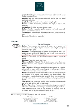 51
Juiz Federal: Eu peço para o senhor responder objetivamente se vai
ou não responder isso?
Depoente: Eu não vou responder sobre um acordo que está sendo
elaborado sob sigilo.
Juiz Federal: O senhor já explicou, já deu a explicação.
Defesa: Eu estou na verdade fazendo o meu papel, é que há uma
situação...
Juiz Federal: Próxima pergunta, doutor, então.
Defesa: O senhor pode dizer qual a vantagem está sendo negociada
para o senhor nesses acordos?
Juiz Federal: Objetivamente, senhor Pedro Barusco, vai responder ou
não?
Depoente: Não, não vou responder.
23.11.2016.
Depoente Trechos Pertinentes
Paulo Roberto
Costa18
Defesa:- Primeiramente eu gostaria de saber se o senhor está
colaborando com algum órgão americano em relação aos fatos
discutidos nessa ação?
Depoente:- É, foi assinado um documento de colaboração com o aval
da Procuradoria Geral da República, mas eu não posso entrar em
detalhe porque é um documento sigiloso.
Defesa:- O senhor tem esse documento aqui para exibir a questão do
sigilo?
Depoente:- Não, não tenho, não tenho.
Ministério Público Federal:- Há relevância para os autos, doutor, o...
Defesa:- Eu ouvi vossa excelência atentamente, mais de uma hora
falando...
Juiz Federal:- A defesa tem uma linha de argumentação em cima
disso, então eu vou permitir sem embargo de ele afirmar que é sigiloso
e não poder responder sobre o conteúdo.
Defesa:- Excelência, eu volto a trazer mais uma vez uma questão que
é o seguinte, se o doutor Paulo Roberto está sendo ouvido como
testemunha, ele está afirmando que não pode dizer, mas isso não tem
previsão legal, não tem essa previsão na lei, quer dizer, quer dizer, não
poder...
Juiz Federal:- Se ele fez um acordo lá nos Estados Unidos imagino
que talvez seja coberto pela lei americana.
Defesa:- O problema é que nós estamos imaginando, porque aqui nós
não temos nenhum dado concreto que mostre essa situação, então eu...
Juiz Federal:- Nesse caso eu vou permitir a negativa dele em
responder sem prejuízo do doutor perguntar, certo?
18
Evento 394, Ação Penal nº 5046512-94.2016.4.04.7000/PR.
 