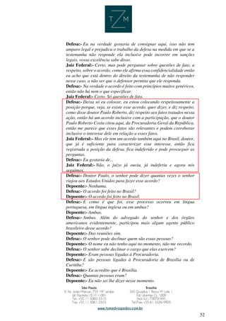 52
Defesa:- Eu na verdade gostaria de consignar aqui, isso não tem
amparo legal e prejudica o trabalho da defesa na medida em que se a
testemunha não responde ela inclusive pode incorrer em sanções
legais, vossa excelência sabe disso.
Juiz Federal:- Certo, mas pode perguntar sobre questões de fato, a
respeito, sobre o acordo, como ele afirma essa confidencialidade então
eu acho que está dentro do direito da testemunha de não responder
nesse caso, a não ser que o defensor permita que ele responda.
Defesa:- Na verdade o acordo é feito com princípios muitos genéricos,
então não há nem o que especificar.
Juiz Federal:- Certo. Só questões de fato.
Defesa:- Deixa só eu colocar, eu estou colocando respeitosamente a
posição porque, veja, se existe esse acordo, quer dizer, e diz respeito,
como disse doutor Paulo Roberto, diz respeito aos fatos tratados nessa
ação, então há um acordo inclusive com a participação, que o doutor
Paulo Roberto Costa citou aqui, da Procuradoria Geral da República,
então me parece que esses fatos são relevantes e podem corroborar
inclusive o interesse dele em relação a esses fatos.
Juiz Federal:- Mas ele tem um acordo também aqui no Brasil, doutor,
que já é suficiente para caracterizar esse interesse, então fica
registrada a posição da defesa, fica indeferido e pode prosseguir as
perguntas.
Defesa:- Eu gostaria de...
Juiz Federal:- Não, o juízo já ouviu, já indeferiu e agora nós
seguimos.
Defesa:- Doutor Paulo, o senhor pode dizer quantas vezes o senhor
viajou aos Estados Unidos para fazer esse acordo?
Depoente:- Nenhuma.
Defesa:- O acordo foi feito no Brasil?
Depoente:- O acordo foi feito no Brasil.
Defesa:- E como é que foi, esse processo ocorreu em língua
portuguesa, em língua inglesa ou em ambas?
Depoente:- Ambas.
Defesa:- Ambas. Além do advogado do senhor e dos órgãos
americanos evidentemente, participou mais algum agente público
brasileiro desse acordo?
Depoente:- Das reuniões sim.
Defesa:- O senhor pode declinar quem são essas pessoas?
Depoente:- O nome eu não tenho aqui no momento, não me recordo.
Defesa:- O senhor sabe declinar o cargo que elas exercem?
Depoente:- Eram pessoas ligadas à Procuradoria.
Defesa:- E são pessoas ligadas à Procuradoria de Brasília ou de
Curitiba?
Depoente:- Eu acredito que é Brasília.
Defesa:- Quantas pessoas eram?
Depoente:- Eu não sei lhe dizer nesse momento.
 
