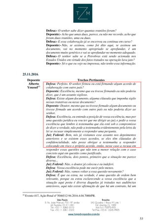 53
Defesa:- O senhor sabe dizer quantas reuniões foram?
Depoente:- Acho que umas duas, parece, eu não me recordo, acho que
foram duas reuniões, uma ou duas.
Defesa:- E essa colaboração já se encerrou ou continua em curso?
Depoente:- Não, se assinou, como foi dito aqui, se assinou um
documento, vai no momento apropriado se aprofundar, é um
documento muito genérico e vai se aprofundar no momento adequado.
Defesa:- O senhor sabe se a Petrobras está sendo acionada nos
Estados Unidos em virtude dos fatos tratados na operação lava jato?
Depoente:- Só o que eu vejo na imprensa, não tenho essa informação.
25.11.2016.
Depoente Trechos Pertinentes
Alberto
Youssef19
Defesa: Perfeito. O senhor firmou ou está firmando algum acordo de
colaboração com outro país?
Depoente: Excelência, mesmo que eu tivesse firmando eu não poderia
dizer, que é um assunto sigiloso.
Defesa: Existe algum documento, alguma cláusula que imponha sigilo
nessas tratativas ou nesse documento?
Depoente: Doutor, mesmo que eu tivesse firmado algum documento ou
tivesse firmado um acordo com outro país eu não poderia dizer ao
senhor.
Defesa: Excelência, eu entendo a posição de vossa excelência, mas por
uma questão jurídica eu vou ter que me dirigir ao juiz e pedir a vossa
excelência que lembre à testemunha que ela está sob o compromisso
de dizer a verdade, não pode a testemunha evidentemente pela letra da
lei se recusar simplesmente a responder uma pergunta.
Juiz Federal: Bem, nós já visitamos esse assunto nos depoimentos
anteriores e se existem esses acordos, se eles têm cláusulas de
confidencialidade, não posso obrigar a testemunha a responder
colocando em risco o próprio acordo, então, nesse caso a recusa em
responder essas questões que não tem a menor relação com o caso
concreto aqui em questão como justificado.
Defesa: Excelência, dois pontos, primeiro que a situação me parece
diversa...
Juiz Federal: Não, o doutor já colocou e eu indeferi.
Defesa: Vossa excelência pode me ouvir pelo menos.
Juiz Federal: Não, vamos voltar a essa questão novamente?
Defesa: É que eu estou, na verdade, é uma questão de ordem bem
relevante, porque eu estou esclarecendo a vossa excelência que a
situação aqui posta é diversa daquelas já tratadas nas audiências
anteriores, aqui não existe afirmação de que há um contrato, há um
19
Evento 417, Ação Penal nº 5046512-94.2016.4.04.7000/PR.
 