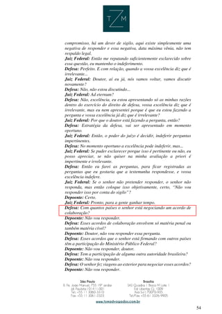 54
compromisso, há um dever de sigilo, aqui existe simplesmente uma
negativa de responder e essa negativa, data máxima vênia, não tem
respaldo legal.
Juiz Federal: Então me reputando suficientemente esclarecido sobre
essa questão, eu mantenho o indeferimento.
Defesa: Perfeito. E com relação, quando a vossa excelência diz que é
irrelevante...
Juiz Federal: Doutor, aí eu já, nós vamos voltar, vamos discutir
novamente?
Defesa: Não, não estou discutindo...
Juiz Federal: Ad eternum?
Defesa: Não, excelência, eu estou apresentando só as minhas razões
dentro do exercício do direito de defesa, vossa excelência diz que é
irrelevante, mas eu nem apresentei porque é que eu estou fazendo a
pergunta e vossa excelência já diz que é irrelevante?
Juiz Federal: Por que o doutor está fazendo a pergunta, então?
Defesa: Estratégia da defesa, vai ser apresentado em momento
oportuno.
Juiz Federal: Então, o poder do juízo é decidir, indeferir perguntas
impertinentes.
Defesa: No momento oportuno a excelência pode indeferir, mas...
Juiz Federal: Se puder esclarecer porque isso é pertinente ou não, eu
posso apreciar, se não quiser na minha avaliação a priori é
impertinente e irrelevante.
Defesa: Então eu farei as perguntas, para ficar registradas as
perguntas que eu gostaria que a testemunha respondesse, e vossa
excelência indefere.
Juiz Federal: Se o senhor não pretender responder, o senhor não
responda, mas então coloque isso objetivamente, certo, “Não vou
responder isso por conta do sigilo”?
Depoente: Certo.
Juiz Federal: Pronto, para a gente ganhar tempo.
Defesa: Com quantos países o senhor está negociando um acordo de
colaboração?
Depoente: Não vou responder.
Defesa: Esses acordos de colaboração envolvem só matéria penal ou
também matéria cível?
Depoente: Doutor, não vou responder essa pergunta.
Defesa: Esses acordos que o senhor está firmando com outros países
têm a participação do Ministério Público Federal?
Depoente: Não vou responder, doutor.
Defesa: Tem a participação de alguma outra autoridade brasileira?
Depoente: Não vou responder.
Defesa: O senhor fez viagens ao exterior para negociar esses acordos?
Depoente: Não vou responder.
 