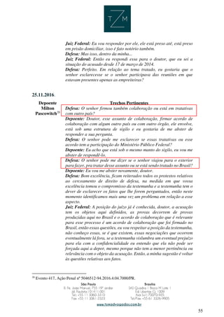 55
Juiz Federal: Eu vou responder por ele, ele está preso até, está preso
em prisão domiciliar, isso é fato notório também.
Defesa: Mas isso, dentro da minha...
Juiz Federal: Então eu respondi essa para o doutor, que eu sei a
situação do acusado desde 17 de março de 2014.
Defesa: Perfeito. Em relação ao tema tratado, eu gostaria que o
senhor esclarecesse se o senhor participava das reuniões em que
estavam presentes apenas as empreiteiras?
25.11.2016.
Depoente Trechos Pertinentes
Milton
Pascowitch20
Defesa: O senhor firmou também colaboração ou está em tratativas
com outro país?
Depoente: Doutor, esse assunto de colaboração, firmar acordo de
colaboração com algum outro país ou com outro órgão, ele envolve,
está sob uma estrutura de sigilo e eu gostaria de me abster de
responder a sua pergunta.
Defesa: O senhor pode me esclarecer se essas tratativas ou esse
acordo tem a participação do Ministério Público Federal?
Depoente: Eu acho que está sob o mesmo manto do sigilo, eu vou me
abster de respondê-lo.
Defesa: O senhor pode me dizer se o senhor viajou para o exterior
para fazer, pra tratar desse assunto ou se está sendo tratado no Brasil?
Depoente: Eu vou me abster novamente, doutor.
Defesa: Bom excelência, ficam reiterados todos os protestos relativos
ao cerceamento de direito de defesa, na medida em que vossa
excelência tomou o compromisso da testemunha e a testemunha tem o
dever de esclarecer os fatos que lhe forem perguntados, então neste
momento identificamos mais uma vez um problema em relação a esse
aspecto.
Juiz Federal: A posição do juízo já é conhecida, doutor, a acusação
tem os objetos aqui definidos, as provas decorrem de provas
produzidas aqui no Brasil e o acordo de colaboração que é relevante
para esse processo é um acordo de colaboração que foi firmado no
Brasil, então essas questões, eu vou respeitar a posição da testemunha,
não conheço essas, se é que existem, essas negociações que ocorrem
eventualmente lá fora, se a testemunha vislumbra um eventual prejuízo
para ela com a confidencialidade eu entendo que ela não pode ser
forçada aqui a depor, mesmo porque não tem a menor pertinência ou
relevância com o objeto da acusação. Então, a minha sugestão é voltar
às questões relativas aos fatos.
20
Evento 417, Ação Penal nº 5046512-94.2016.4.04.7000/PR.
 