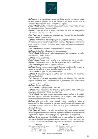 56
Defesa: Só peço a vossa excelência que fique atento com o contexto da
defesa também, porque vossa excelência está muito atento com o
contexto da acusação, mas o contexto da defesa...
Juiz Federal: Qual é o contexto então, doutor, que envolve esse acordo
de colaboração nos Estados Unidos?
Defesa: Como eu disse a vossa excelência, eu não sou obrigado a
adiantar a estratégia de defesa.
Juiz Federal: O contexto da acusação eu consigo ler na denúncia,
doutor, o contexto da defesa...
Defesa: Poderíamos debater porque, ao proferir a decisão do dia 28
de outubro, vossa excelência foi muito claro ao dizer que o objeto dessa
ação penal se reporta a três contratos e nada mais, agora parece que
isso mudou.
Juiz Federal: Não, doutor, não é bem essa a situação.
Defesa: Eu também não consigo entender qual...
Juiz Federal: A defesa vai esclarecer porque é relevante esses acordos
nos Estados Unidos ou não?
Defesa: Vossa excelência...
Juiz Federal: Pra eu poder avaliar se é pertinente ou não a questão.
Defesa: Eu posso esclarecer um dos aspectos a vossa excelência.
Juiz Federal: Qual seria o aspecto, doutor?
Defesa: Porque primeiro que ele está fazendo colaboração, eu queria
saber se em relação a fatos tratados aqui nessa ação.
Juiz Federal: E qual é a relevância disso?
Defesa: A relevância para a defesa vai ser exposta no momento
adequado, doutor.
Juiz Federal: Está bom, então está indeferido, doutor. Fica difícil a
defesa reclamar que a questão dele é pertinente, se a defesa não
consegue expor a sua tese.
Defesa: Vossa excelência...
Juiz Federal: O que pretende com essa...
Defesa: Vossa excelência há de convir que a defesa não é obrigada
antecipar a vossa excelência a estratégia.
Juiz Federal: Está bom, doutor, eu tenho poder na audiência de deferir
ou não deferir questões pertinentes, se a defesa não consegue
demonstrar minimamente a pertinência, então...
Defesa: Eu concordo, mas quando vossa excelência toma o
compromisso da testemunha, o que está na lei, independentemente do
que entende vossa excelência, está na lei é que a testemunha tem o
dever de depor.
Juiz Federal: Doutor, eu não vou colocar em risco uma eventual
tratativa que a testemunha tem com algum acordo no exterior por mero
capricho da defesa. Então eu peço que sejam feitas as perguntas.
Defesa: O que vossa excelência já usou nessas audiências, retórica,
vossa excelência já usou que não tem argumentos e agora um capricho,
se vossa excelência está vendo a defesa desta forma eu lamento muito.
 