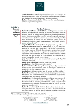 57
Juiz Federal: Essa linha de argumentação a defesa não consegue me
esclarecer, então fica difícil ou poder dizer que tem pertinência ou não
tem pertinência, mas prossiga, doutor, com as perguntas.
Defesa: Vou prosseguir. Senhor Milton, o senhor trabalhava para a
empresa Engevix desde quando?
22.02.2017.
Depoente Trechos Pertinentes
Augusto
Ribeiro de
Mendonça
Neto21
Defesa de Luiz Inácio Lula da Silva:- A minha questão adicional diz
respeito, na oportunidade anterior, eu perguntei ao senhor sobre um
eventual acordo de colaboração firmado com autoridades de outros
países. Naquela oportunidade o senhor não quis responder a despeito
de ser testemunha. Então eu pergunto se, nesta oportunidade, o senhor
pode esclarecer se firmou ou está firmando algum acordo de
colaboração com outras autoridades, ou melhor, autoridades de outros
países, além do Brasil?
Augusto Ribeiro de Mendonça Neto:- Eu prefiro não responder.
Defesa de Luiz Inácio Lula da Silva:- Certo. Eu só faço o registro,
Excelência, em que pese compreender e respeitar o trabalho dos
colegas que atuam na defesa do depoente, que tendo em vista a posição
do juízo inicial, embora a despeito da contradita de tomar o
depoimento como testemunha, mais uma vez a defesa entende que não
é possível que haja negativa de esclarecimento em relação a certos
pontos que a defesa entende por relevante.
Juiz Federal:- O senhor veio acompanhado de advogado hoje? O
advogado tem algum...
Defesa das testemunha:- Não estou autorizado a falar.
Juiz Federal:- Pode falar no microfone, então?
Defesa da testemunha:- Advogado do Augusto, o Augusto não vai
responder aos questionamentos feitos há pouco pela defesa do ex-
presidente Luiz Inácio Lula da Silva.
Juiz Federal:- Se há um acordo, haveria alguma confidencialidade?
Defesa da testemunha:- Não tenho autorização para falar a respeito,
Excelência. Não sou nem eu mesmo que estou sabendo desse assunto.
Não tenho como falar nada a respeito.
Juiz Federal:- Perfeito, então é a mesma posição de antes, doutor. Se
existe um acordo com cláusula de confidencialidade, então acho que
fica prejudicada as questões porque também a gente não pode expor
juridicamente a testemunha a eventuais reflexos no exterior, se é que
existe esse acordo, certo?
Defesa de Luiz Inácio Lula da Silva:- Certo, só o protesto da defesa e
consignar mais uma vez que, tendo em vista a posição anterior de
Vossa Excelência, de ouvi-lo como testemunha, a defesa entende que
21
Evento 607, Ação Penal nº 5063130-17.2016.4.04.7000/PR.
 
