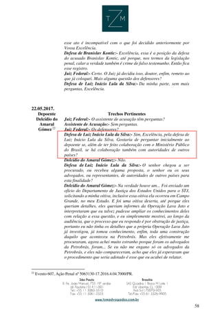 58
esse ato é incompatível com o que foi decidido anteriormente por
Vossa Excelência.
Defesa de Branislav Kontic:- Excelência, essa é a posição da defesa
do acusado Branislav Kontic, até porque, nos termos da legislação
penal, calar a verdade também é crime de falso testemunho. Então fica
esse registro.
Juiz Federal:- Certo. O Juiz já decidiu isso, doutor, enfim, remeto ao
que já coloquei. Mais alguma questão dos defensores?
Defesa de Luiz Inácio Lula da Silva:- Da minha parte, sem mais
perguntas, Excelência.
22.05.2017.
Depoente Trechos Pertinentes
Delcídio do
Amaral
Gómez 22
Juiz Federal:- O assistente de acusação têm perguntas?
Assistente de Acusação:- Sem perguntas.
Juiz Federal:- Os defensores?
Defesa de Luiz Inácio Lula da Silva:- Sim, Excelência, pela defesa de
Luiz Inácio Lula da Silva. Gostaria de perguntar inicialmente ao
depoente se, além de ter feito colaboração com o Ministério Público
do Brasil, se há colaboração também com autoridades de outros
países?
Delcídio do Amaral Gómez:- Não.
Defesa de Luiz Inácio Lula da Silva:- O senhor chegou a ser
procurado, ou recebeu alguma proposta, o senhor ou os seus
advogados, ou representantes, de autoridades de outros países para
esta finalidade?
Delcídio do Amaral Gómez:- Na verdade houve um... Foi enviado um
ofício do Departamento de Justiça dos Estados Unidos para o STJ,
solicitando a minha oitiva, inclusive essa oitiva ela ocorreu em Campo
Grande, no meu Estado. E foi uma oitiva deserta, até porque eles
queriam detalhes, eles queriam informes da Operação Lava Jato e
interpretaram que eu talvez pudesse ampliar os conhecimentos deles
com relação a essa questão, e eu simplesmente mostrei, ao longo da
audiência, que o processo que eu respondo é por obstrução de justiça,
portanto eu não tinha os detalhes que a própria Operação Lava Jato
já investigou, já tomou conhecimento, enfim, toda uma construção
daquilo que aconteceu na Petrobrás. Mas eles efetivamente me
procuraram, agora achei muito estranho porque foram os advogados
da Petrobrás, foram... Se eu não me engano só os advogados da
Petrobrás, e eles não compareceram, acho que eles já esperavam que
o procedimento que seria adotado é esse que eu acabei de relatar.
22
Evento 607, Ação Penal nº 5063130-17.2016.4.04.7000/PR.
 