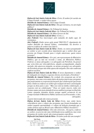 59
Defesa de Luiz Inácio Lula da Silva:- Certo. O senhor foi ouvido em
Campo Grande, o senhor disse agora.
Delcídio do Amaral Gómez:- Em Campo Grande.
Defesa de Luiz Inácio Lula da Silva:- Em que estrutura, era um órgão
público?
Delcídio do Amaral Gómez:- No Tribunal de Justiça.
Defesa de Luiz Inácio Lula da Silva:- No Tribunal de Justiça...
Delcídio do Amaral Gómez:- De Mato Grosso do Sul.
Defesa de Luiz Inácio Lula da Silva:- Certo, e...
Juiz Federal:- Vou interromper pelo tamanho do áudio aqui. Já
retomamos.
Juiz Federal:- Então nessa ação penal 5063130-17, depoimento do
senhor Delcídio do Amaral Gómez, continuidade. Eu devolvo a
palavra à defesa do senhor Luiz Inácio.
Defesa de Luiz Inácio Lula da Silva:- Então, eu estava perguntando
ao senhor se por ocasião desse depoimento que o senhor disse que
prestou em Campo Grande para o órgão americano, quem estava
presente?
Delcídio do Amaral Gómez:- Só o juiz, um representante do Ministério
Público, que eu não me recordo o nome, do Ministério Público
Federal, os meus advogados e os advogados da Petrobrás. Eu pensei
que seria feito por teleconferência, alguém acompanhando, alguém
ouvindo, não apareceu ninguém, eu mesmo perguntei aos advogados
da Petrobrás porque não tinha aparecido ninguém. Eles não souberam
explicar na hora.
Defesa de Luiz Inácio Lula da Silva:- E nesse depoimento o senhor
foi indagado em relação a supostos ilícitos envolvendo a Petrobrás?
Delcídio do Amaral Gómez:- Na verdade eles preparam um rol de
perguntas, mas uma coisa muito típica da justiça americana, perguntas
que praticamente as respostas fazem parte das colaborações que foram
feitas. Então eu confesso ao senhor que eu fiquei até meio constrangido
porque eu dizia para o juiz: “Mas isso está na minha colaboração, a
resposta está na colaboração.” Para ser muito sincero, todos nós
ficamos numa saia justa danada lá nessa audiência porque no final das
contas ninguém entendeu direito porque aquilo aconteceu lá em
Campo Grande O Ministério Público deslocou seu Procurador, o Juiz,
os advogados.
A parte interessada não estava presente.
Defesa de Luiz Inácio Lula da Silva:- Certo, mas então havia
coincidência entre o objeto das perguntas que foram formuladas ao
senhor naquela oportunidade e o objeto da delação premiada que o
senhor firmou aqui no Brasil com o Ministério Público brasileiro?
Delcídio do Amaral Gómez:- Eles não entravam... Eu agora, confesso
ao senhor, eu preciso dar uma rebobinada nessa audiência, mas eram
perguntas de caráter geral, não eram perguntas específicas.
Defesa de Luiz Inácio Lula da Silva:- O senhor pode dar um exemplo?
 