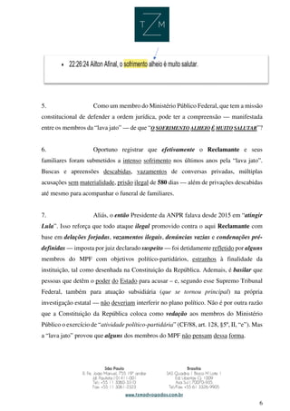 6
5. Como um membro do Ministério Público Federal, que tem a missão
constitucional de defender a ordem jurídica, pode ter a compreensão — manifestada
entre os membros da “lava jato” — de que “O SOFRIMENTO ALHEIO É MUITO SALUTAR”?
6. Oportuno registrar que efetivamente o Reclamante e seus
familiares foram submetidos a intenso sofrimento nos últimos anos pela “lava jato”.
Buscas e apreensões descabidas, vazamentos de conversas privadas, múltiplas
acusações sem materialidade, prisão ilegal de 580 dias — além de privações descabidas
até mesmo para acompanhar o funeral de familiares.
7. Aliás, o então Presidente da ANPR falava desde 2015 em “atingir
Lula”. Isso reforça que todo ataque ilegal promovido contra o aqui Reclamante com
base em delações forjadas, vazamentos ilegais, denúncias vazias e condenações pré-
definidas — imposta por juiz declarado suspeito — foi detidamente refletido por alguns
membros do MPF com objetivos político-partidários, estranhos à finalidade da
instituição, tal como desenhada na Constituição da República. Ademais, é basilar que
pessoas que detêm o poder do Estado para acusar – e, segundo esse Supremo Tribunal
Federal, também para atuação subsidiária (que se tornou principal) na própria
investigação estatal — não deveriam interferir no plano político. Não é por outra razão
que a Constituição da República coloca como vedação aos membros do Ministério
Público o exercício de “atividade político-partidária” (CF/88, art. 128, §5º, II, “e”). Mas
a “lava jato” provou que alguns dos membros do MPF não pensam dessa forma.
 