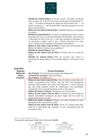 60
Delcídio do Amaral Gómez:- É do tipo, assim: “O senhor colaborou
com a justiça em 19 de fevereiro num acordo que foi homologado?”,
“Sim”, “O senhor participou de algum ato ilícito dentro da...”, “O
senhor era diretor...”, até me surpreendi, uma das perguntas se eu era
diretor da Petrobrás.
Defesa de Luiz Inácio Lula da Silva:- Também foi feita essa pergunta
ao senhor?
Delcídio do Amaral Gómez:- Foi feita essa pergunta pra mim e outras
perguntas que às vezes, um dos advogados da Petrobrás, que inclusive
é advogado em Nova York, ele... o juiz não entendia as perguntas. Aí
ele procurava traduzir como é que o direito americano via essas
coisas. Então foi uma audiência no mínimo surpreendente.
Defesa de Luiz Inácio Lula da Silva:- E havia um representante do
Ministério Público Federal nessa audiência?
Delcídio do Amaral Gómez:- Sim.
Defesa de Luiz Inácio Lula da Silva:- O senhor não se recorda do
nome?
Delcídio do Amaral Gómez:- Não me recordo, mas coloco à
disposição do doutor Moro aí, isso é muito rápido, é só levantar e tem
isso.
22.05.2017.
Depoente Trechos Pertinentes
Dalton dos
Santos
Avancini23
Juiz Federal:- O assistente de acusação têm indagações?
Assistente de Acusação:- Não, Excelência.
Juiz Federal:- Os defensores?
Defesa de Luiz Inácio Lula da Silva:- Sim, Excelência, pela defesa do
senhor ex-presidente Luiz Inácio Lula da Silva. No depoimento
prestado anteriormente neste juízo pelo depoente, o senhor afirmou
que não tinha nenhum acordo de colaboração com autoridades
estrangeiras. Essa situação permanece até os dias atuais?
Dalton dos Santos Avancini:- Permanece até os dias atuais.
Defesa de Luiz Inácio Lula da Silva:- O senhor foi procurado por
alguma autoridade estrangeira pra fazer algum tipo de acordo ou
alguma proposta de acordo?
Dalton dos Santos Avancini:- Chegou a ter uma consulta aos meus
advogados sobre um possível acordo.
Defesa de Luiz Inácio Lula da Silva:- Certo. E o senhor pode dizer
qual era a autoridade que consultou os seus advogados para um
eventual acordo?
23
Evento 607, Ação Penal nº 5063130-17.2016.4.04.7000/PR.
 