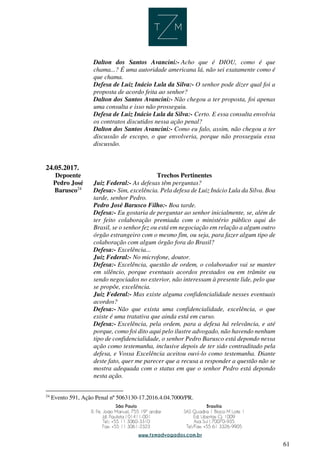 61
Dalton dos Santos Avancini:- Acho que é DIOU, como é que
chama...? É uma autoridade americana lá, não sei exatamente como é
que chama.
Defesa de Luiz Inácio Lula da Silva:- O senhor pode dizer qual foi a
proposta de acordo feita ao senhor?
Dalton dos Santos Avancini:- Não chegou a ter proposta, foi apenas
uma consulta e isso não prosseguiu.
Defesa de Luiz Inácio Lula da Silva:- Certo. E essa consulta envolvia
os contratos discutidos nessa ação penal?
Dalton dos Santos Avancini:- Como eu falo, assim, não chegou a ter
discussão de escopo, o que envolveria, porque não prosseguiu essa
discussão.
24.05.2017.
Depoente Trechos Pertinentes
Pedro José
Barusco24
Juiz Federal:- As defesas têm perguntas?
Defesa:- Sim, excelência. Pela defesa de Luiz Inácio Lula da Silva. Boa
tarde, senhor Pedro.
Pedro José Barusco Filho:- Boa tarde.
Defesa:- Eu gostaria de perguntar ao senhor inicialmente, se, além de
ter feito colaboração premiada com o ministério público aqui do
Brasil, se o senhor fez ou está em negociação em relação a algum outro
órgão estrangeiro com o mesmo fim, ou seja, para fazer algum tipo de
colaboração com algum órgão fora do Brasil?
Defesa:- Excelência...
Juiz Federal:- No microfone, doutor.
Defesa:- Excelência, questão de ordem, o colaborador vai se manter
em silêncio, porque eventuais acordos prestados ou em trâmite ou
sendo negociados no exterior, não interessam à presente lide, pelo que
se propõe, excelência.
Juiz Federal:- Mas existe alguma confidencialidade nesses eventuais
acordos?
Defesa:- Não que exista uma confidencialidade, excelência, o que
existe é uma tratativa que ainda está em curso.
Defesa:- Excelência, pela ordem, para a defesa há relevância, e até
porque, como foi dito aqui pelo ilustre advogado, não havendo nenhum
tipo de confidencialidade, o senhor Pedro Barusco está depondo nessa
ação como testemunha, inclusive depois de ter sido contraditado pela
defesa, e Vossa Excelência aceitou ouvi-lo como testemunha. Diante
deste fato, quer me parecer que a recusa a responder a questão não se
mostra adequada com o status em que o senhor Pedro está depondo
nesta ação.
24
Evento 591, Ação Penal nº 5063130-17.2016.4.04.7000/PR.
 