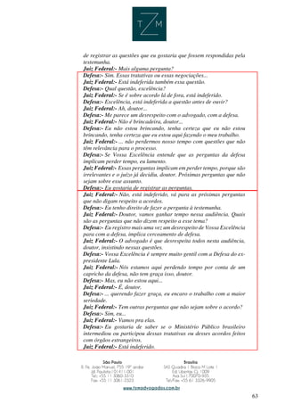63
de registrar as questões que eu gostaria que fossem respondidas pela
testemunha.
Juiz Federal:- Mais alguma pergunta?
Defesa:- Sim. Essas tratativas ou essas negociações...
Juiz Federal:- Está indeferida também essa questão.
Defesa:- Qual questão, excelência?
Juiz Federal:- Se é sobre acordo lá de fora, está indeferido.
Defesa:- Excelência, está indeferida a questão antes de ouvir?
Juiz Federal:- Ah, doutor...
Defesa:- Me parece um desrespeito com o advogado, com a defesa.
Juiz Federal:- Não é brincadeira, doutor...
Defesa:- Eu não estou brincando, tenha certeza que eu não estou
brincando, tenha certeza que eu estou aqui fazendo o meu trabalho.
Juiz Federal:- ... não perdermos nosso tempo com questões que não
têm relevância para o processo.
Defesa:- Se Vossa Excelência entende que as perguntas da defesa
implicam perder tempo, eu lamento.
Juiz Federal:- Essas perguntas implicam em perder tempo, porque são
irrelevantes e o juízo já decidiu, doutor. Próximas perguntas que não
sejam sobre esse assunto.
Defesa:- Eu gostaria de registrar as perguntas.
Juiz Federal:- Não, está indeferido, vá para as próximas perguntas
que não digam respeito a acordos.
Defesa:- Eu tenho direito de fazer a pergunta à testemunha.
Juiz Federal:- Doutor, vamos ganhar tempo nessa audiência. Quais
são as perguntas que não dizem respeito a esse tema?
Defesa:- Eu registro mais uma vez um desrespeito de Vossa Excelência
para com a defesa, implica cerceamento de defesa.
Juiz Federal:- O advogado é que desrespeita todos nesta audiência,
doutor, insistindo nessas questões.
Defesa:- Vossa Excelência é sempre muito gentil com a Defesa do ex-
presidente Lula.
Juiz Federal:- Nós estamos aqui perdendo tempo por conta de um
capricho da defesa, não tem graça isso, doutor.
Defesa:- Mas, eu não estou aqui...
Juiz Federal:- É, doutor.
Defesa:- ... querendo fazer graça, eu encaro o trabalho com a maior
seriedade.
Juiz Federal:- Tem outras perguntas que não sejam sobre o acordo?
Defesa:- Sim, eu...
Juiz Federal:- Vamos pra elas.
Defesa:- Eu gostaria de saber se o Ministério Público brasileiro
intermediou ou participou dessas tratativas ou desses acordos feitos
com órgãos estrangeiros.
Juiz Federal:- Está indeferido.
 
