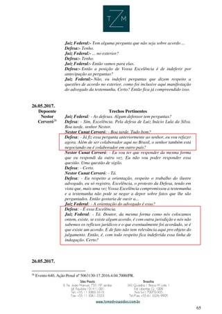 65
Juiz Federal:- Tem alguma pergunta que não seja sobre acordo ...
Defesa:- Tenho.
Juiz Federal:- ... no exterior?
Defesa:- Tenho.
Juiz Federal:- Então vamos para elas.
Defesa:- Então a posição de Vossa Excelência é de indeferir por
antecipação as perguntas?
Juiz Federal:- Não, eu indeferi perguntas que dizem respeito a
questões de acordo no exterior, como foi inclusive aqui manifestação
do advogado da testemunha. Certo? Então fica já compreendido isso.
26.05.2017.
Depoente Trechos Pertinentes
Nestor
Cerveró26
Juiz Federal: - As defesas. Algum defensor tem perguntas?
Defesa: - Sim, Excelência. Pela defesa de Luiz Inácio Lula da Silva.
Boa tarde, senhor Nestor.
Nestor Cunat Cerveró: - Boa tarde. Tudo bom?
Defesa: - Já fiz essa pergunta anteriormente ao senhor, eu vou refazer
agora. Além de ser colaborador aqui no Brasil, o senhor também está
negociando ou é colaborador em outro país?
Nestor Cunat Cerveró: - Eu vou ter que responder da mesma forma
que eu respondi da outra vez. Eu não vou poder responder essa
questão. Uma questão de sigilo.
Defesa: - Certo.
Nestor Cunat Cerveró: - Tá.
Defesa: - Eu respeito a orientação, respeito o trabalho do ilustre
advogado, eu só registro, Excelência, o protesto da Defesa, tendo em
vista que, mais uma vez Vossa Excelência compromissou a testemunha
e a testemunha não pode se negar a depor sobre fatos que lhe são
perguntados. Então gostaria de ouvir a...
Juiz Federal: - A orientação do advogado é essa?
Defesa: - É essa Excelência.
Juiz Federal: - Tá. Doutor, da mesma forma como nós colocamos
ontem, existe, se existe algum acordo, é com outra jurisdição e nós não
sabemos os reflexos jurídicos e o que eventualmente foi acordado, se é
que existe um acordo. E de fato não tem relevância aqui pro objeto do
julgamento. Então, é, com todo respeito fica indeferida essa linha de
indagação. Certo?
26.05.2017.
26
Evento 640, Ação Penal nº 5063130-17.2016.4.04.7000/PR.
 
