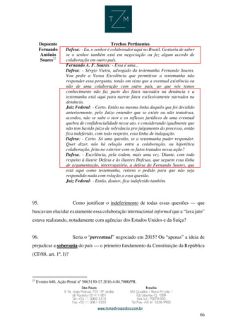 66
Depoente Trechos Pertinentes
Fernando
Antônio
Soares27
Defesa: - Eu, o senhor é colaborador aqui no Brasil. Gostaria de saber
se o senhor também está em negociação ou fez algum acordo de
colaboração em outro país.
Fernando A. F. Soares: - Essa é uma...
Defesa: - Sérgio Vieira, advogado da testemunha Fernando Soares.
Vou pedir a Vossa Excelência que permitisse a testemunha não
responder essa pergunta, tendo em vista que a eventual existência ou
não de uma colaboração com outro país, ao que nós temos
conhecimento não faz parte dos fatos narrados na denúncia e a
testemunha está aqui para narrar fatos exclusivamente narrados na
denúncia.
Juiz Federal: - Certo. Então na mesma linha daquilo que foi decidido
anteriormente, pelo Juízo entender que se existe ou não tratativas,
acordos, não se sabe o teor e os reflexos jurídicos de uma eventual
quebra de confidencialidade nesse ato, e considerando igualmente que
não tem havido juízo de relevância pro julgamento do processo, então
fica indeferido, com todo respeito, essa linha de indagação.
Defesa: - Certo. Só uma questão, se a testemunha puder responder.
Quer dizer, não há relação entre a colaboração, ou hipotética
colaboração, feita no exterior com os fatos tratados nessa ação?
Defesa: - Excelência, pela ordem, mais uma vez. Diante, com todo
respeito à ilustre Defesa e às ilustres Defesas, que seguem essa linha
de argumentação, interrogatório, a defesa do Fernando Soares, que
está aqui como testemunha, reitera o pedido para que não seja
respondido nada com relação a essa questão.
Juiz Federal: - Então, doutor, fica indeferido também.
95. Como justificar o indeferimento de todas essas questões — que
buscavam elucidar exatamente essa colaboração internacional informal que a “lava jato”
estava realizando, notadamente com agências dos Estados Unidos e da Suíça?
96. Seria o “percentual” negociado em 2015? Ou “apenas” a ideia de
prejudicar a soberania do país — o primeiro fundamento da Constituição da República
(CF/88, art. 1º, I)?
27
Evento 640, Ação Penal nº 5063130-17.2016.4.04.7000/PR.
 