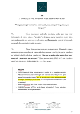 67
— VI —
A COOPERAÇÃO FORA DOS CANAIS OFICIAIS COM OUTROS PAÍSES
“Tem que arranjar outro crime antecedente para conseguir cooperação por
lavagem”
97. Novas mensagens analisadas mostram, ainda, que para obter
informações de outros países a “lava jato” se dispunha a criar narrativas, como, aliás,
ocorreu à exaustão nos processos envolvendo o aqui Reclamante, como já foi mostrado
por ampla documentação trazida aos autos.
98. Nessa linha, por exemplo, ao se deparar com dificuldades para o
cumprimento de um pedido de cooperação internacional com Liechtenstein, membros
do Ministério Público Federal concluíram: “Tem que arranjar crime antecedente para
conseguir cooperação por lavagem”. Veja-se a conversa de 09.02.2015, que envolveu
também o procurador da República DELTAN DALLAGNOL:
 