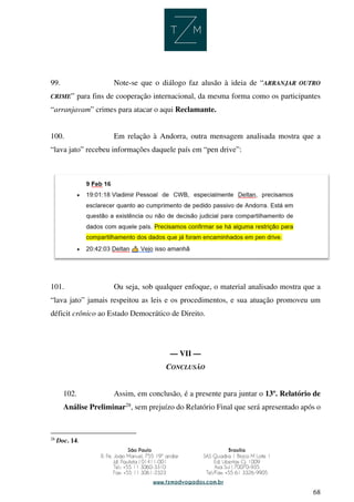 68
99. Note-se que o diálogo faz alusão à ideia de “ARRANJAR OUTRO
CRIME” para fins de cooperação internacional, da mesma forma como os participantes
“arranjavam” crimes para atacar o aqui Reclamante.
100. Em relação à Andorra, outra mensagem analisada mostra que a
“lava jato” recebeu informações daquele país em “pen drive”:
101. Ou seja, sob qualquer enfoque, o material analisado mostra que a
“lava jato” jamais respeitou as leis e os procedimentos, e sua atuação promoveu um
déficit crônico ao Estado Democrático de Direito.
— VII —
CONCLUSÃO
102. Assim, em conclusão, é a presente para juntar o 13º. Relatório de
Análise Preliminar28
, sem prejuízo do Relatório Final que será apresentado após o
28
Doc. 14.
 