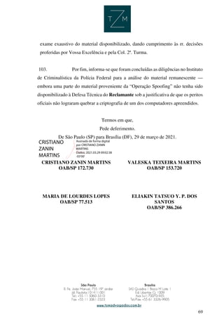 69
exame exaustivo do material disponibilizado, dando cumprimento às rr. decisões
proferidas por Vossa Excelência e pela Col. 2ª. Turma.
103. Por fim, informa-se que foram concluídas as diligências no Instituto
de Criminalística da Polícia Federal para a análise do material remanescente —
embora uma parte do material proveniente da “Operação Spoofing” não tenha sido
disponibilizado à Defesa Técnica do Reclamante sob a justificativa de que os peritos
oficiais não lograram quebrar a criptografia de um dos computadores apreendidos.
Termos em que,
Pede deferimento.
De São Paulo (SP) para Brasília (DF), 29 de março de 2021.
CRISTIANO ZANIN MARTINS
OAB/SP 172.730
VALESKA TEIXEIRA MARTINS
OAB/SP 153.720
MARIA DE LOURDES LOPES
OAB/SP 77.513
ELIAKIN TATSUO Y. P. DOS
SANTOS
OAB/SP 386.266
CRISTIANO
ZANIN
MARTINS
Assinado de forma digital
por CRISTIANO ZANIN
MARTINS
Dados: 2021.03.29 09:02:38
-03'00'
 