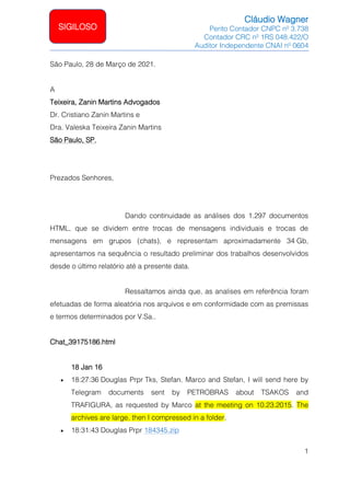 Cláudio Wagner
Perito Contador CNPC nº 3.738
Contador CRC nº 1RS 048.422/O
Auditor Independente CNAI nº 0604
1
SIGILOSO
São Paulo, 28 de Março de 2021.
A
Teixeira, Zanin Martins Advogados
Dr. Cristiano Zanin Martins e
Dra. Valeska Teixeira Zanin Martins
São Paulo, SP.
Prezados Senhores,
Dando continuidade as análises dos 1.297 documentos
HTML, que se dividem entre trocas de mensagens individuais e trocas de
mensagens em grupos (chats), e representam aproximadamente 34 Gb,
apresentamos na sequência o resultado preliminar dos trabalhos desenvolvidos
desde o último relatório até a presente data.
Ressaltamos ainda que, as analises em referência foram
efetuadas de forma aleatória nos arquivos e em conformidade com as premissas
e termos determinados por V.Sa..
Chat_39175186.html
18 Jan 16
• 18:27:36 Douglas Prpr Tks, Stefan. Marco and Stefan, I will send here by
Telegram documents sent by PETROBRAS about TSAKOS and
TRAFIGURA, as requested by Marco at the meeting on 10.23.2015. The
archives are large, then I compressed in a folder.
• 18:31:43 Douglas Prpr 184345.zip
 