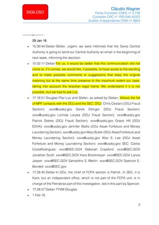 Cláudio Wagner
Perito Contador CNPC nº 3.738
Contador CRC nº 1RS 048.422/O
Auditor Independente CNAI nº 0604
2
SIGILOSO
---------x---------
29 Jan 16
• 15:30:44 Deltan Stefan, urgent: we were informed that the Swiss Central
Authority is going to send our Central Authority an email in the beginning of
next week, informing the decision
• 15:32:11 Deltan For us, it would be better that this communciation did not
come or, if it comes, we would like, if possible, to have acess to the wording
and to make possible comments or suggestions that keep the original
meaning but at the same time preserve to the maximum extent our case,
taking into account the brazilian legal frame. We understand if it is not
possible, but we had to ask LoL.
• 17:18:51 Douglas Prpr Luc and Stefan, as asked by Deltan, follows the list
of MPF contacts with the DOJ and the SEC: DOJ: Chris Cestaro (DOJ Fraud
Section): xxxx@usdoj.gov Derek Ettinger (DOJ Fraud Section):
xxxx@usdoj.gov Lorinda Laryea (DOJ Fraud Section): xxxx@usdoj.gov
Patrick Stokes (DOJ Fraud Section): xxxx@usdoj.gov Grace Hill (DOJ
EDVA): xxxx@usdoj.gov Jennifer Wallis (DOJ Asset Forfeiture and Money
Laundering Section): xxxx@usdoj.gov Mary Butler (DOJ Asset Forfeiture and
Money Laundering Section): xxxx@usdoj.gov Woo S. Lee (DOJ Asset
Forfeiture and Money Laundering Section): xxxx@usdoj.gov SEC: Carlos
CostaRodrigues: xxxx@SEC.GOV Deborah Crawford: xxxx@SEC.GOV
Jonathan Scott: xxxx@SEC.GOV Kara Brockmeyer: xxxx@SEC.GOV Lance
Jasper: xxxx@SEC.GOV Samantha S. Martin: xxxx@SEC.GOV Spencer E.
Bendell: xxxx@SEC.gov
• 17:28:45 Deltan In DOJ, the chief of FCPA section is Patrick. In SEC, it is
Kara, but an independent office, which is not part of the FCPA unit, is in
charge of the Petrobras part of the investigation, led in this part by Spencer.
• 17:28:57 Deltan TYVM Douglas
• 1 Feb 16
 