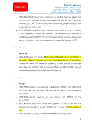 Cláudio Wagner
Perito Contador CNPC nº 3.738
Contador CRC nº 1RS 048.422/O
Auditor Independente CNAI nº 0604
3
SIGILOSO
• 04:59:48 Stefan Deltan I today informed our Central Authority about your
concerns and proposals. I'm not sure though that this will keep them from
informing your DRCI or will take into consideration any proposals of you. But
you're right, we had to ask.
• 11:55:52 Deltan Apart from Kara, there is a team which is not subordinated
to her, comprised of Lance and Spencer. This other team takes care of the
Petrobras violation to FCPA. All the other cases related to foreign companies
are subordinated to Kara, who oversees more than 100 lawyers of SEC
---------x---------
19 Apr 16
• 16:23:46 Douglas Prpr Stefan, MUSA and BARUSCO will not be in Brazil in
the week of May 9. They will be in the US testifying to the US authorities.
They return on the 15th. There is a possibility of some persons of the Swiss
team stay here until the 16th to interview MUSA and BARUSCO? We will
have to change the schedule because of setbacks.
---------x---------
8 Aug 17
• 12:05:44 Rez We have the account. In September 2016 he had nothing left
on it. If you want we can check. We have, for the moment, just the opening
documents.
• 12:08:33 Rez Which payment are you looking for? 637'270 on the
18.10.2010?
• 14:51:43 Paulo Hello Rez! That's the payment. Is has to do with the
acquisition of a piece of land by Odebrecht in favour of former president
Lula.
• 14:51:50 Paulo Could you confirm who the BO of this account is?
 